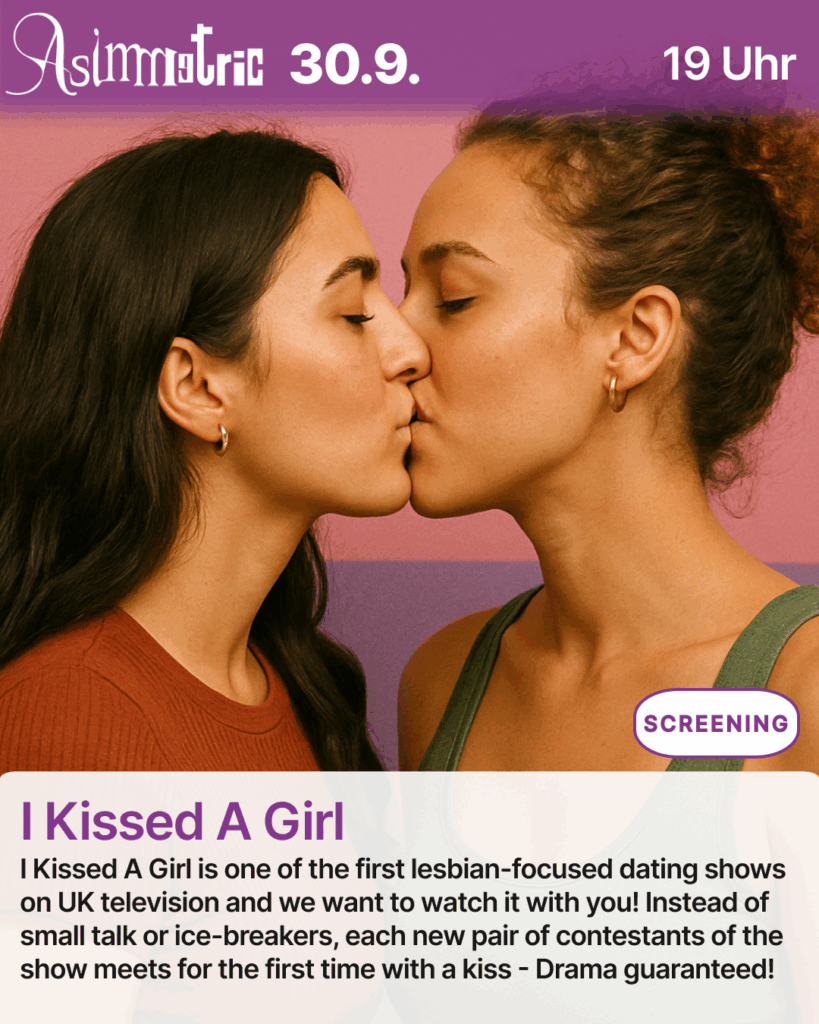 I Kissed A Girl (SCREENING) - I Kissed A Girl is one of the first lesbian-focused dating shows on UK television and we want to watch it with you! Instead of small talk or ice-breakers, each new pair of contestants of the show meets for the first time with a kiss - Drama guaranteed! - 30.09.2025 (19 Uhr) - ASIMMETRIC BAR | Venloer Str. 196 | 50823 Köln