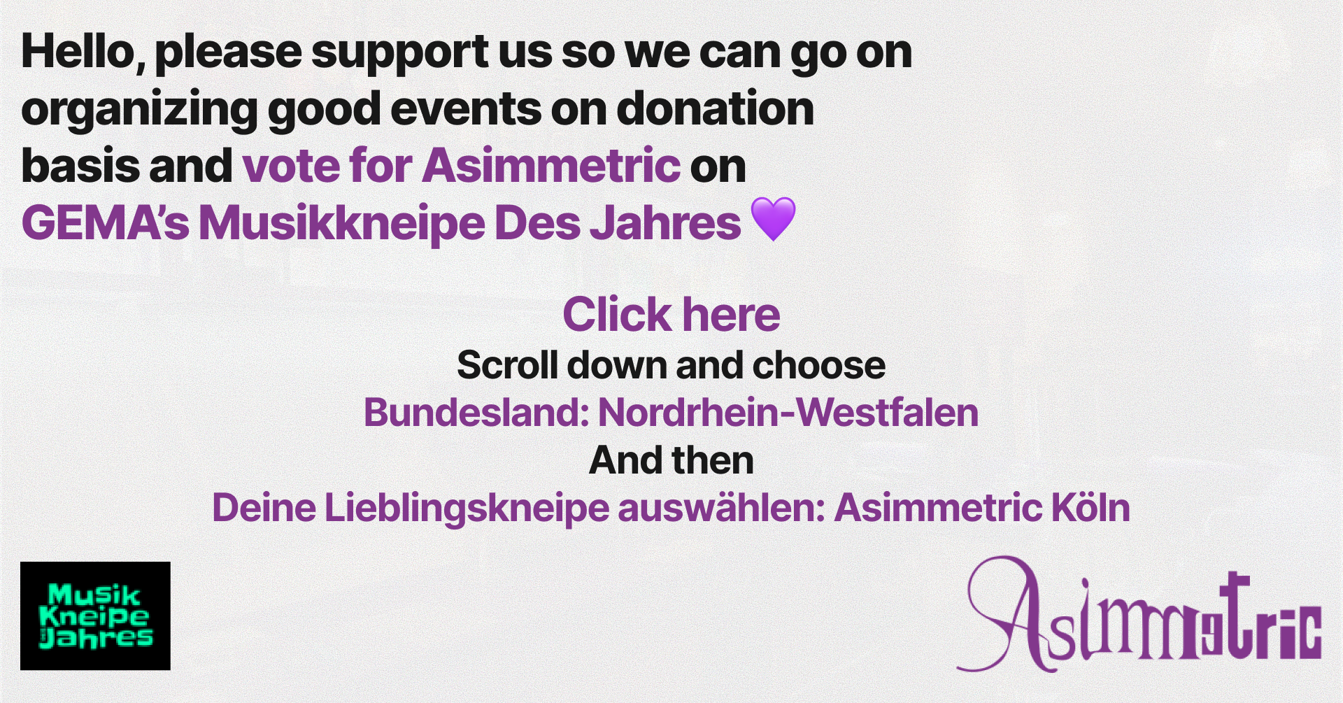 Hello, please support us so we can go on organizing good events on donation basis and vote for Asimmetric on GEMA's Musikkneipe Des Jahres! Click here, scroll down and choose Bundesland: Nordrhein-Westfalen, and then Deine Lieblingskneipe auswählen: Asimmetric Köln. Thank you <3