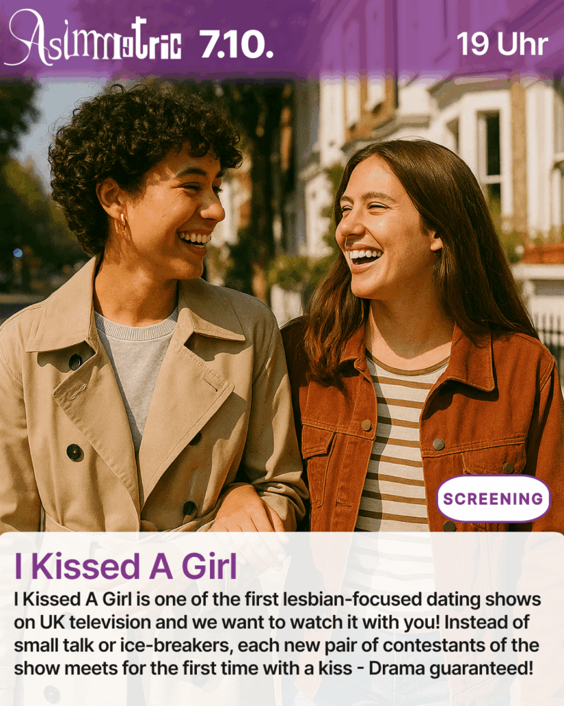 I Kissed A Girl (SCREENING) - I Kissed A Girl is one of the first lesbian-focused dating shows on UK television and we want to watch it with you! Instead of small talk or ice-breakers, each new pair of contestants of the show meets for the first time with a kiss - Drama guaranteed! - 07.10.2025 (19 Uhr) - ASIMMETRIC BAR | Venloer Str. 196 | 50823 Köln