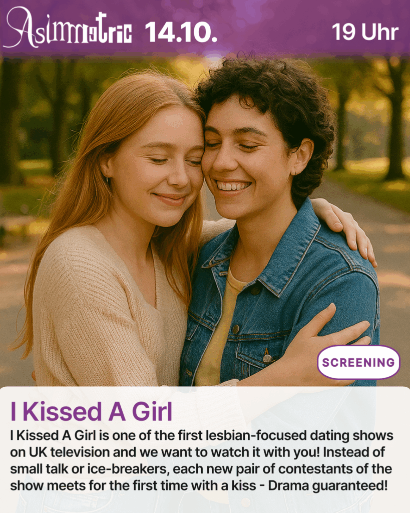 I Kissed A Girl (SCREENING) - I Kissed A Girl is one of the first lesbian-focused dating shows on UK television and we want to watch it with you! Instead of small talk or ice-breakers, each new pair of contestants of the show meets for the first time with a kiss - Drama guaranteed! - 14.10.2025 (19 Uhr) - ASIMMETRIC BAR | Venloer Str. 196 | 50823 Köln