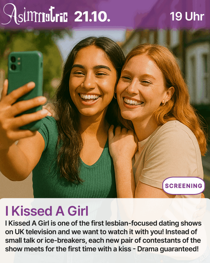 I Kissed A Girl (SCREENING) - I Kissed A Girl is one of the first lesbian-focused dating shows on UK television and we want to watch it with you! Instead of small talk or ice-breakers, each new pair of contestants of the show meets for the first time with a kiss - Drama guaranteed! - 21.10.2025 (19 Uhr) - ASIMMETRIC BAR | Venloer Str. 196 | 50823 Köln