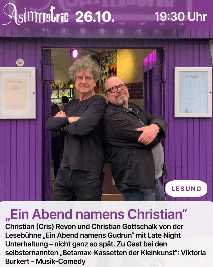 „Ein Abend namens Christian“ (LESUNG) - Christian (Cris) Revon und Christian Gottschalk von der Lesebühne „Ein Abend namens Gudrun“ mit Late Night Unterhaltung – nicht ganz so spät. Zu Gast bei den selbsternannten „Betamax-Kassetten der Kleinkunst“: Viktoria Burkert – Musik-Comedy - 26.10.2025 (19:30 Uhr) - ASIMMETRIC BAR | Venloer Str. 196 | 50823 Köln