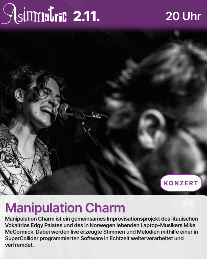 Manipulation Charm (KONZERT) - Manipulation Charm ist ein gemeinsames Improvisationsprojekt des litauischen Vokaltrios Edgy Palates und des in Norwegen lebenden Laptop-Musikers Mike McCormick. Dabei werden live erzeugte Stimmen und Melodien mithilfe einer in SuperCollider programmierten Software in Echtzeit weiterverarbeitet und verfremdet. - 02.11.2025 (20 Uhr) - ASIMMETRIC BAR | Venloer Str. 196 | 50823 Köln