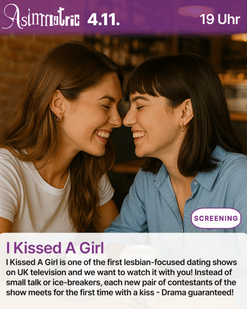 I Kissed A Girl (SCREENING) - I Kissed A Girl is one of the first lesbian-focused dating shows on UK television and we want to watch it with you! Instead of small talk or ice-breakers, each new pair of contestants of the show meets for the first time with a kiss - Drama guaranteed! - 04.11.2025 (19 Uhr) - ASIMMETRIC BAR | Venloer Str. 196 | 50823 Köln