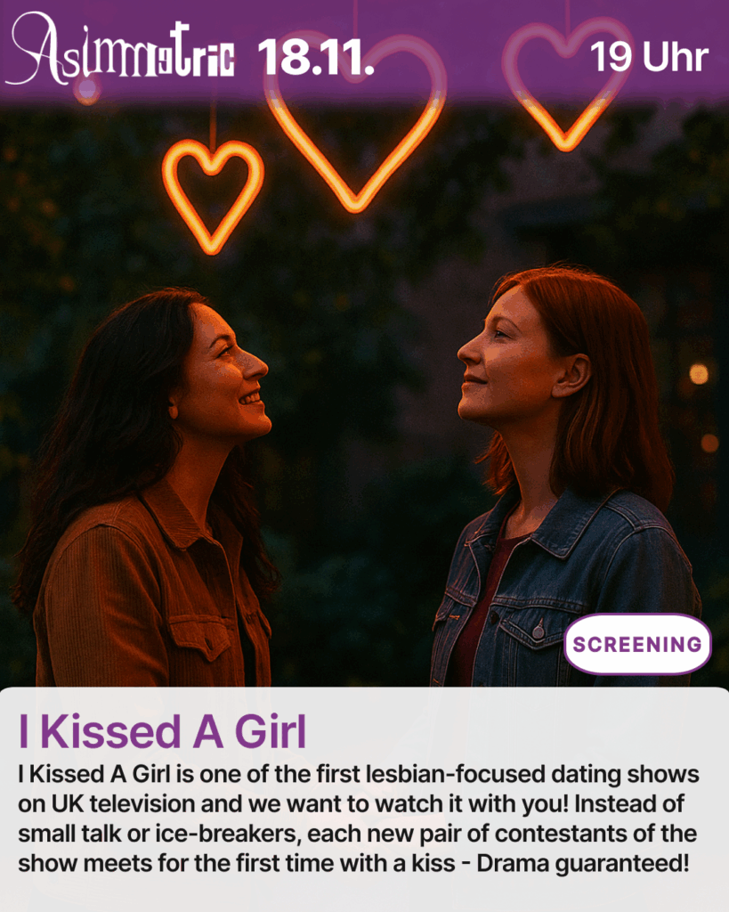 I Kissed A Girl (SCREENING) - I Kissed A Girl is one of the first lesbian-focused dating shows on UK television and we want to watch it with you! Instead of small talk or ice-breakers, each new pair of contestants of the show meets for the first time with a kiss - Drama guaranteed! - 18.11.2025 (19 Uhr) - ASIMMETRIC BAR | Venloer Str. 196 | 50823 Köln