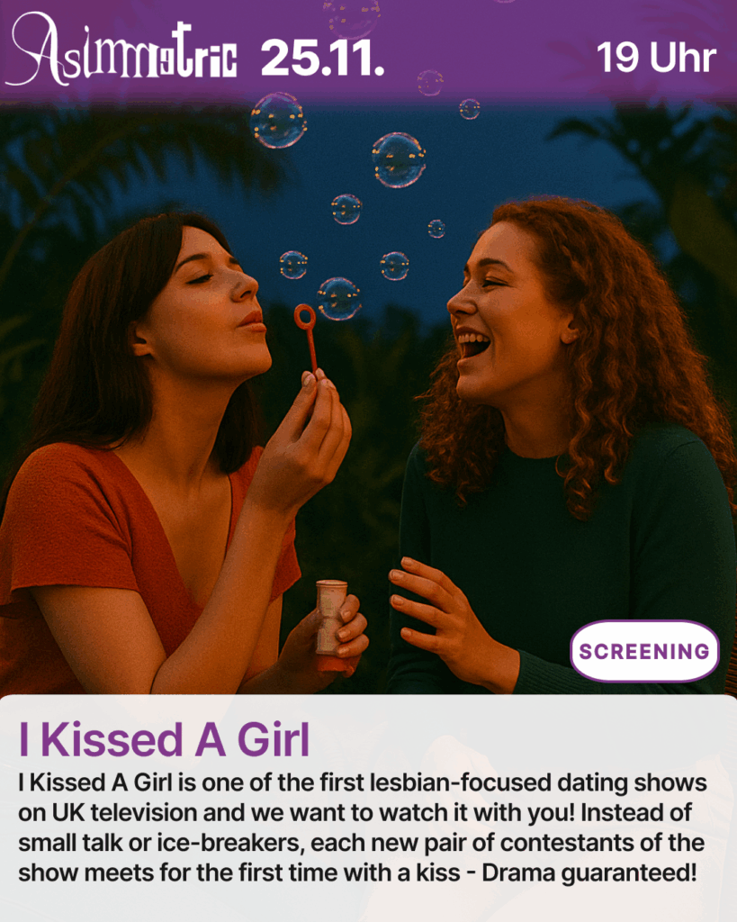 I Kissed A Girl (SCREENING) - I Kissed A Girl is one of the first lesbian-focused dating shows on UK television and we want to watch it with you! Instead of small talk or ice-breakers, each new pair of contestants of the show meets for the first time with a kiss - Drama guaranteed! - 25.11.2025 (19 Uhr) - ASIMMETRIC BAR | Venloer Str. 196 | 50823 Köln