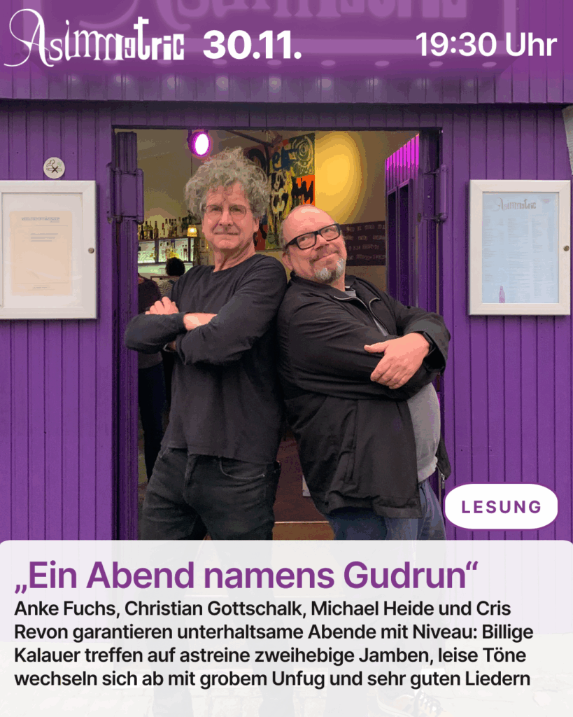 „Ein Abend namens Gudrun“ (LESUNG) - Christian (Cris) Revon und Christian Gottschalk von der Lesebühne „Ein Abend namens Gudrun“ mit Late Night Unterhaltung – nicht ganz so spät. Zu Gast bei den selbsternannten „Betamax-Kassetten der Kleinkunst“: Viktoria Burkert – Musik-Comedy - 30.11.2025 (19:30 Uhr) - ASIMMETRIC BAR | Venloer Str. 196 | 50823 Köln