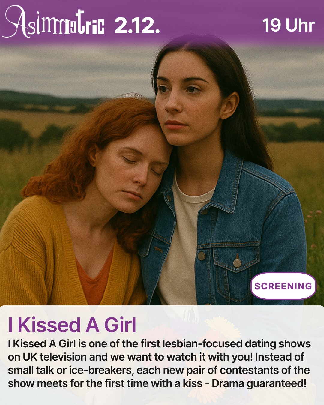 I Kissed A Girl (SCREENING) - I Kissed A Girl is one of the first lesbian-focused dating shows on UK television and we want to watch it with you! Instead of small talk or ice-breakers, each new pair of contestants of the show meets for the first time with a kiss - Drama guaranteed! - 02.12.2025 (19 Uhr) - ASIMMETRIC BAR | Venloer Str. 196 | 50823 Köln